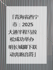青海省西宁市：2025大通半程马拉松成功举办 明长城脚下跃动奔跑音符