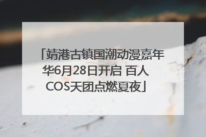 靖港古镇国潮动漫嘉年华6月28日开启 百人COS天团点燃夏夜