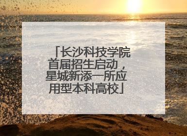 长沙科技学院首届招生启动，星城新添一所应用型本科高校