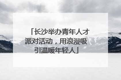 长沙举办青年人才派对活动，用浪漫吸引温暖年轻人