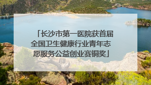 长沙市第一医院获首届全国卫生健康行业青年志愿服务公益创业赛铜奖