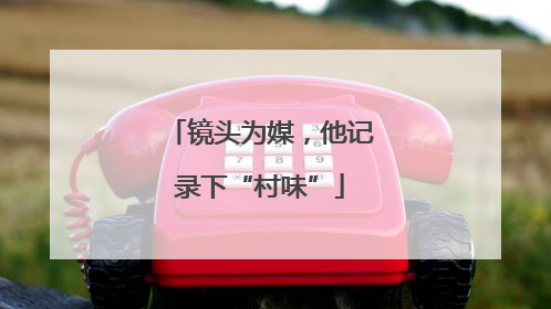 镜头为媒，他记录下“村味”
