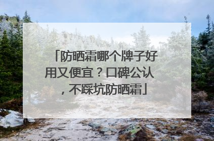 防晒霜哪个牌子好用又便宜？口碑公认，不踩坑防晒霜