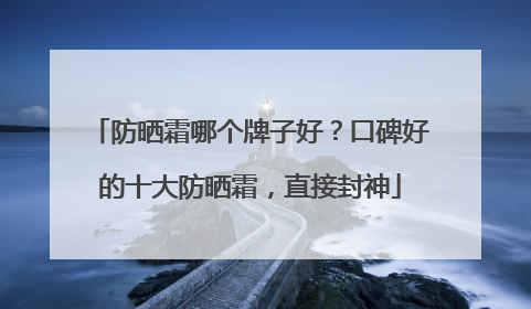 防晒霜哪个牌子好？口碑好的十大防晒霜，直接封神