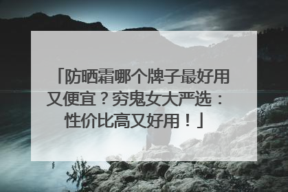 防晒霜哪个牌子最好用又便宜？穷鬼女大严选：性价比高又好用！