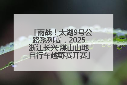 雨战！太湖9号公路系列赛，2025浙江长兴·煤山山地自行车越野赛开赛