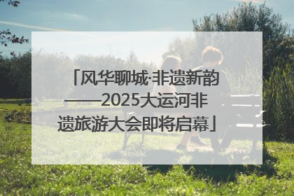 风华聊城·非遗新韵——2025大运河非遗旅游大会即将启幕