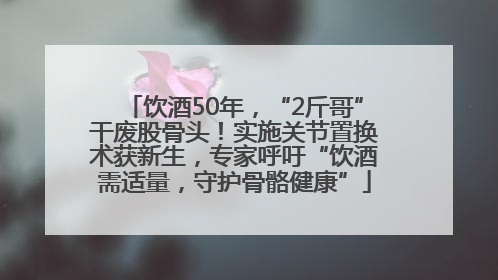 饮酒50年，“2斤哥”干废股骨头！实施关节置换术获新生，专家呼吁“饮酒需适量，守护骨骼健康”