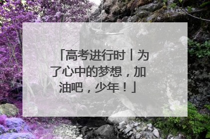 高考进行时︱为了心中的梦想，加油吧，少年！