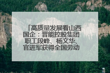 高质量发展看山西国企：晋能控股集团职工段峰、杨文华、官进军获得全国劳动模范荣誉称号