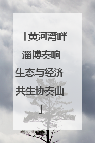 黄河湾畔 淄博奏响生态与经济共生协奏曲