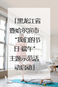 黑龙江省暨哈尔滨市“我们的节日·端午”主题示范活动启动
