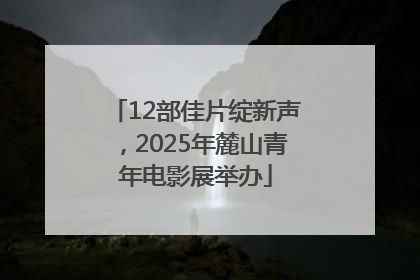 12部佳片绽新声，2025年麓山青年电影展举办