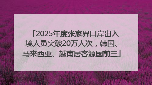 2025年度张家界口岸出入境人员突破20万人次，韩国、马来西亚、越南居客源国前三