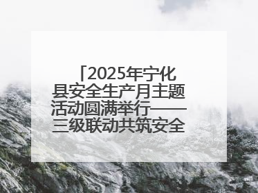2025年宁化县安全生产月主题活动圆满举行——三级联动共筑安全防线 探索老区安全发展新路径