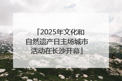 2025年文化和自然遗产日主场城市活动在长沙开幕