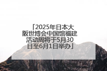 2025年日本大阪世博会中国馆福建活动周将于5月30日至6月1日举办