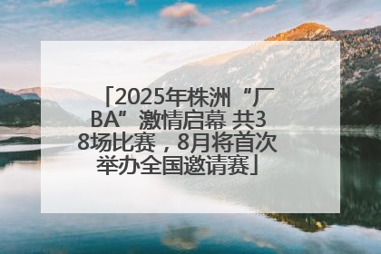 2025年株洲“厂BA”激情启幕 共38场比赛，8月将首次举办全国邀请赛