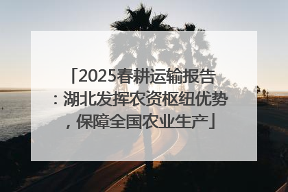 2025春耕运输报告：湖北发挥农资枢纽优势，保障全国农业生产