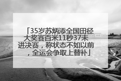 35岁苏炳添全国田径大奖赛百米11秒37未进决赛，称状态不如以前，全运会争取上替补