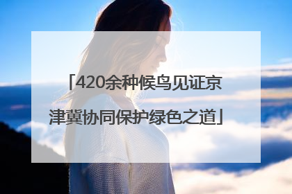 420余种候鸟见证京津冀协同保护绿色之道