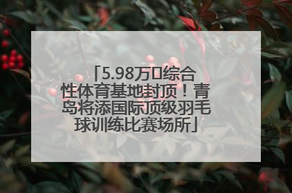 5.98万㎡综合性体育基地封顶！青岛将添国际顶级羽毛球训练比赛场所