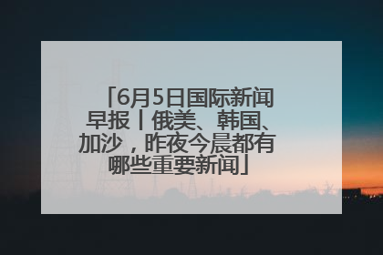 6月5日国际新闻早报丨俄美、韩国、加沙，昨夜今晨都有哪些重要新闻