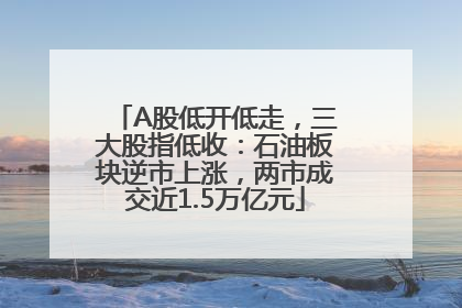 A股低开低走，三大股指低收：石油板块逆市上涨，两市成交近1.5万亿元